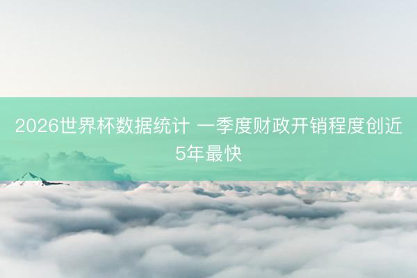 2026世界杯数据统计 一季度财政开销程度创近5年最快