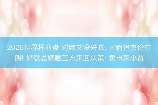 2026世界杯亚盘 对欧文没兴味， 火箭追杰伦布朗! 好意思媒晒三方来回决策: 卖申京小贾