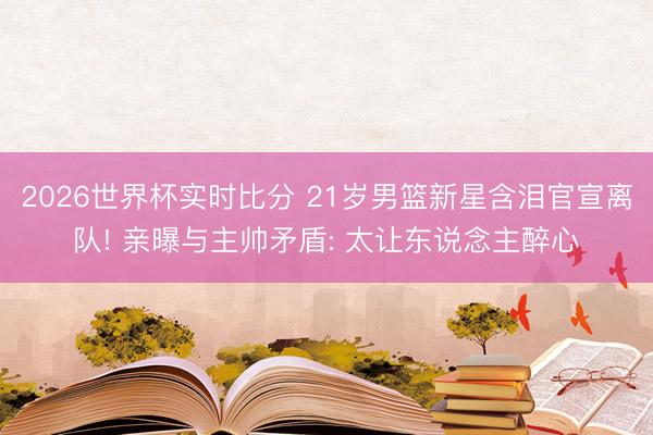2026世界杯实时比分 21岁男篮新星含泪官宣离队! 亲曝与主帅矛盾: 太让东说念主醉心