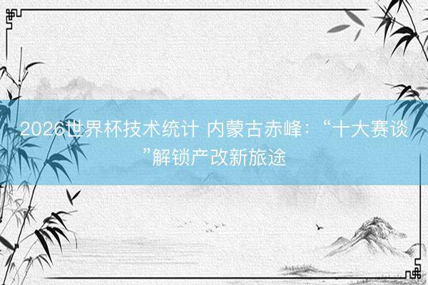 2026世界杯技术统计 内蒙古赤峰:“十大赛谈”解锁产改新旅途