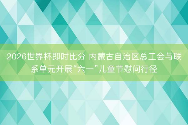 2026世界杯即时比分 内蒙古自治区总工会与联系单元开展“六一”儿童节慰问行径