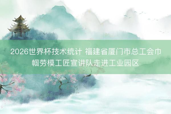 2026世界杯技术统计 福建省厦门市总工会巾帼劳模工匠宣讲队走进工业园区