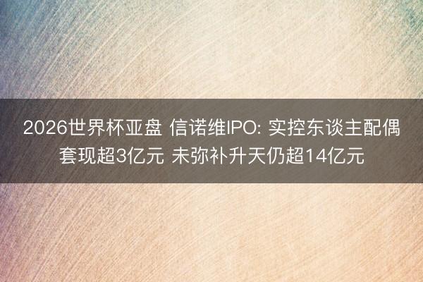 2026世界杯亚盘 信诺维IPO: 实控东谈主配偶套现超3亿元 未弥补升天仍超14亿元