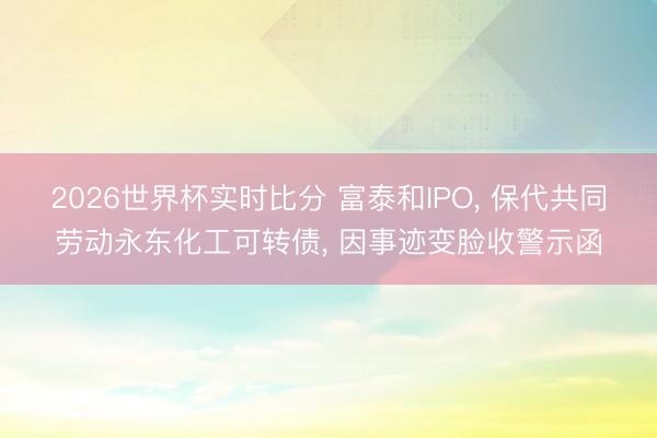 2026世界杯实时比分 富泰和IPO, 保代共同劳动永东化工可转债, 因事迹变脸收警示函