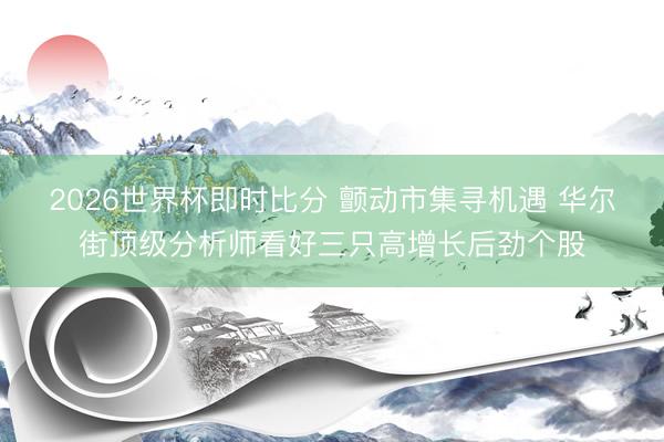 2026世界杯即时比分 颤动市集寻机遇 华尔街顶级分析师看好三只高增长后劲个股