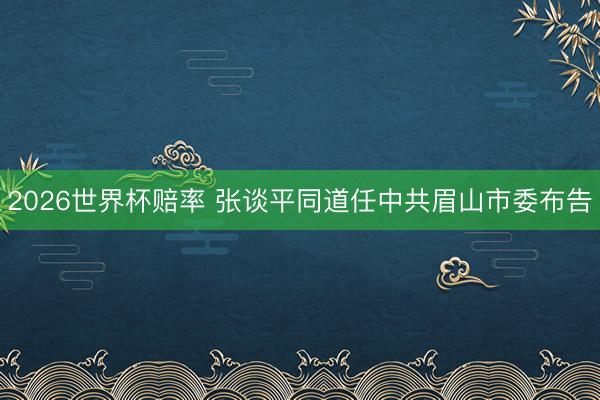 2026世界杯赔率 张谈平同道任中共眉山市委布告