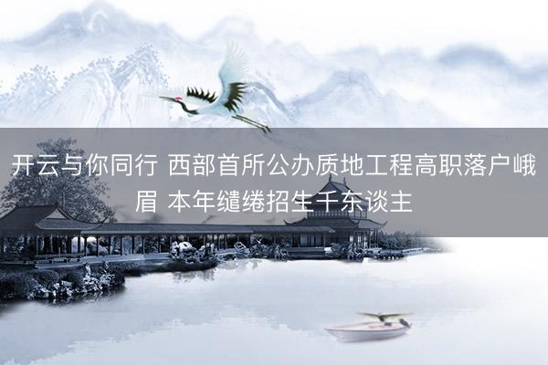 开云与你同行 西部首所公办质地工程高职落户峨眉 本年缱绻招生千东谈主