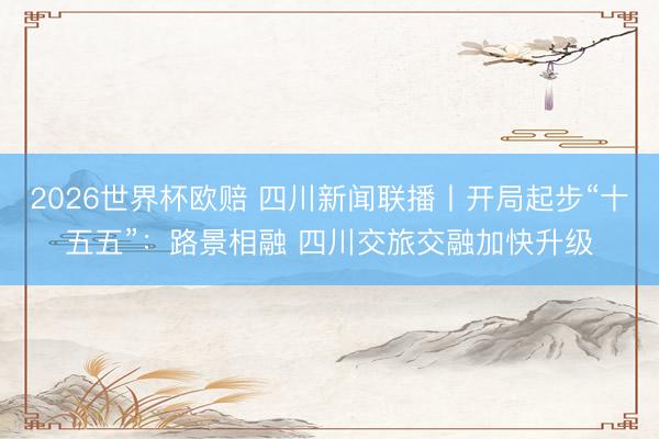 2026世界杯欧赔 四川新闻联播丨开局起步“十五五”:路景相融 四川交旅交融加快升级