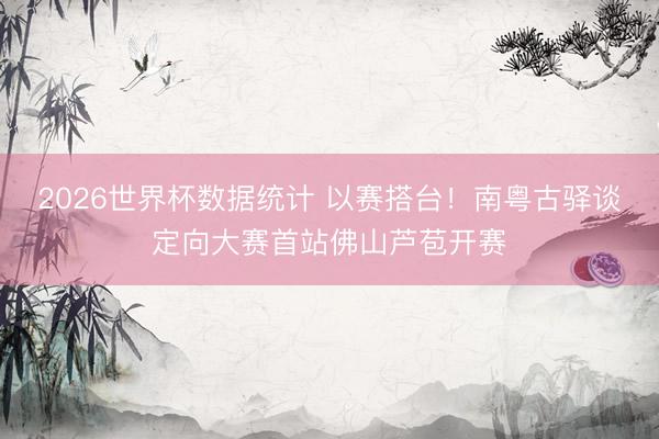2026世界杯数据统计 以赛搭台!南粤古驿谈定向大赛首站佛山芦苞开赛