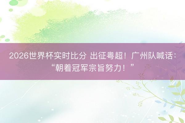2026世界杯实时比分 出征粤超！广州队喊话：“朝着冠军宗旨努力！”