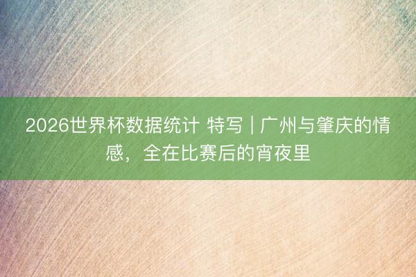 2026世界杯数据统计 特写 | 广州与肇庆的情感,全在比赛后的宵夜里