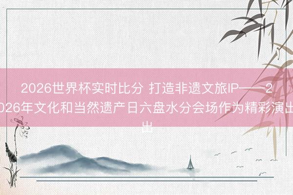 2026世界杯实时比分 打造非遗文旅IP——2026年文化和当然遗产日六盘水分会场作为精彩演出