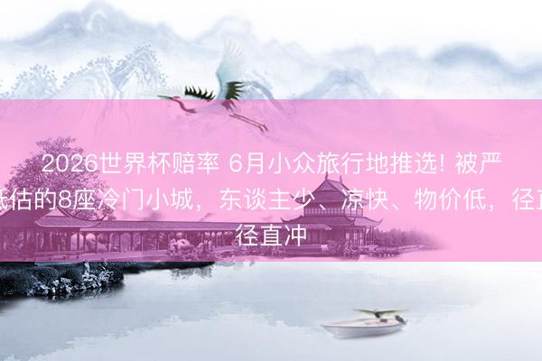 2026世界杯赔率 6月小众旅行地推选! 被严重低估的8座冷门小城,东谈主少、凉快、物价低,径直冲