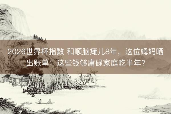 2026世界杯指数 和顺脑瘫儿8年,这位姆妈晒出账单:这些钱够庸碌家庭吃半年?