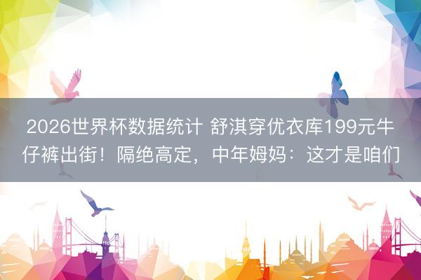 2026世界杯数据统计 舒淇穿优衣库199元牛仔裤出街！隔绝高定，中年姆妈：这才是咱们