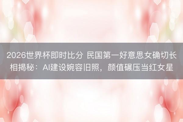 2026世界杯即时比分 民国第一好意思女确切长相揭秘：AI建设婉容旧照，颜值碾压当红女星