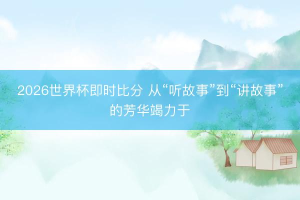 2026世界杯即时比分 从“听故事”到“讲故事”的芳华竭力于