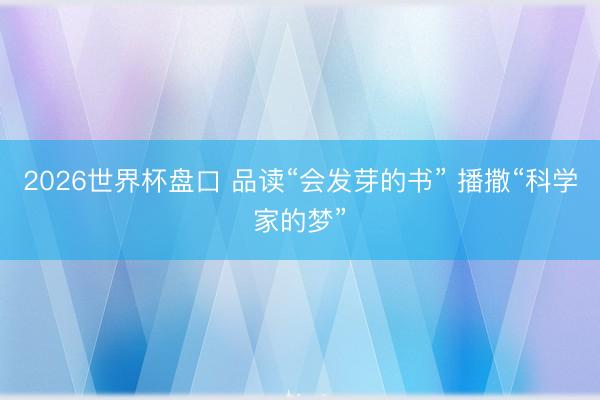 2026世界杯盘口 品读“会发芽的书” 播撒“科学家的梦”