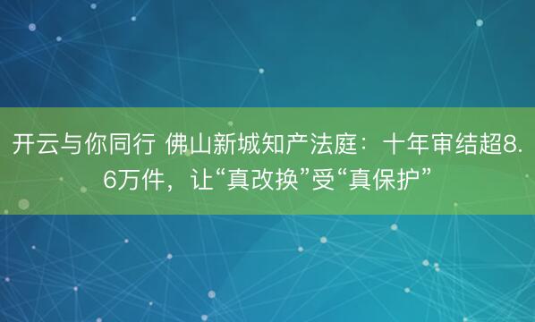 开云与你同行 佛山新城知产法庭：十年审结超8.6万件，让“真改换”受“真保护”