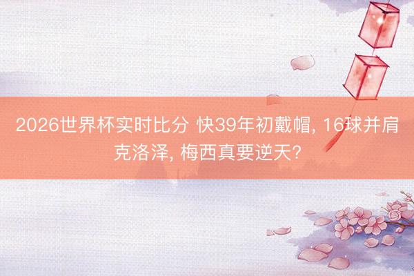 2026世界杯实时比分 快39年初戴帽, 16球并肩克洛泽, 梅西真要逆天?