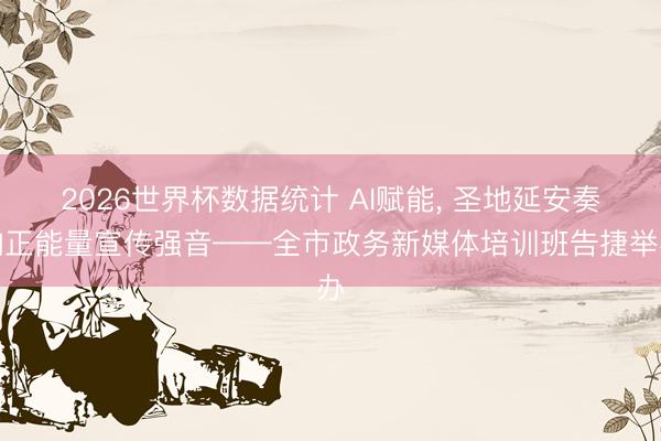 2026世界杯数据统计 AI赋能， 圣地延安奏响正能量宣传强音——全市政务新媒体培训班告捷举办