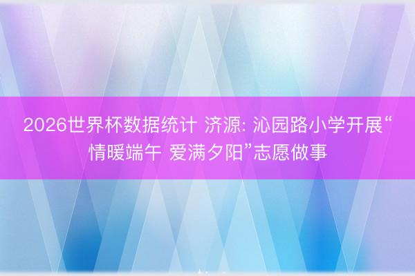 2026世界杯数据统计 济源: 沁园路小学开展“情暖端午 爱满夕阳”志愿做事