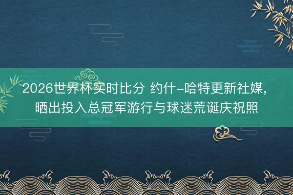 2026世界杯实时比分 约什-哈特更新社媒， 晒出投入总冠军游行与球迷荒诞庆祝照