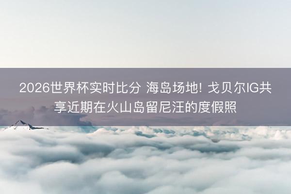 2026世界杯实时比分 海岛场地! 戈贝尔IG共享近期在火山岛留尼汪的度假照