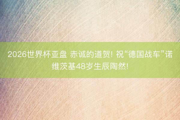 2026世界杯亚盘 赤诚的道贺! 祝“德国战车”诺维茨基48岁生辰陶然!