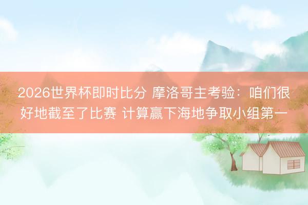 2026世界杯即时比分 摩洛哥主考验：咱们很好地截至了比赛 计算赢下海地争取小组第一