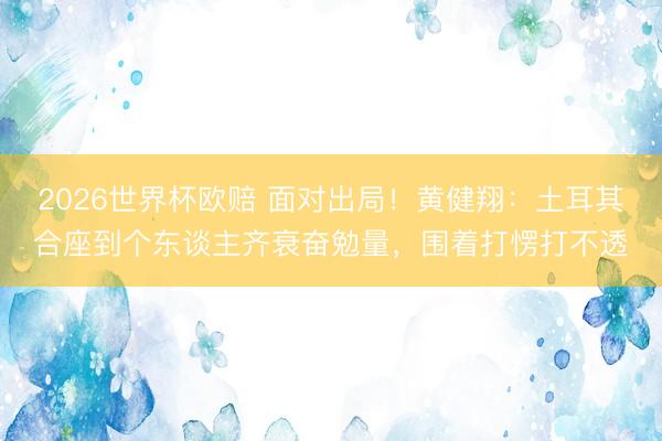 2026世界杯欧赔 面对出局！黄健翔：土耳其合座到个东谈主齐衰奋勉量，围着打愣打不透