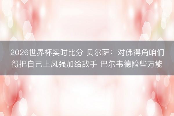 2026世界杯实时比分 贝尔萨:对佛得角咱们得把自己上风强加给敌手 巴尔韦德险些万能